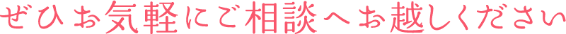 ぜひお気軽にご相談へお越しください