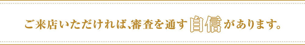 ご来店いただければ、審査を通す自信があります。