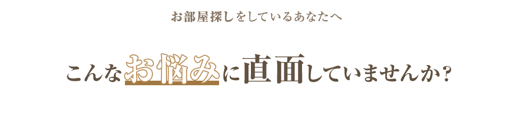 お部屋探しをしているあなたへ こんなお悩みに直面していませんか？