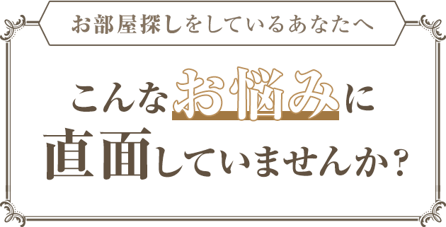 お部屋探しをしているあなたへ こんなお悩みに直面していませんか？